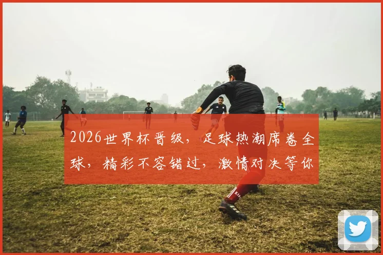 2026世界杯晋级，足球热潮席卷全球，精彩不容错过，激情对决等你来观