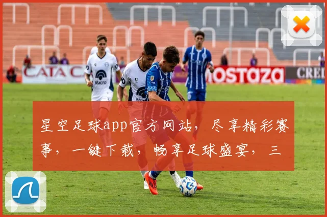 星空足球app官方网站，尽享精彩赛事，一键下载，畅享足球盛宴，三重惊喜等你来