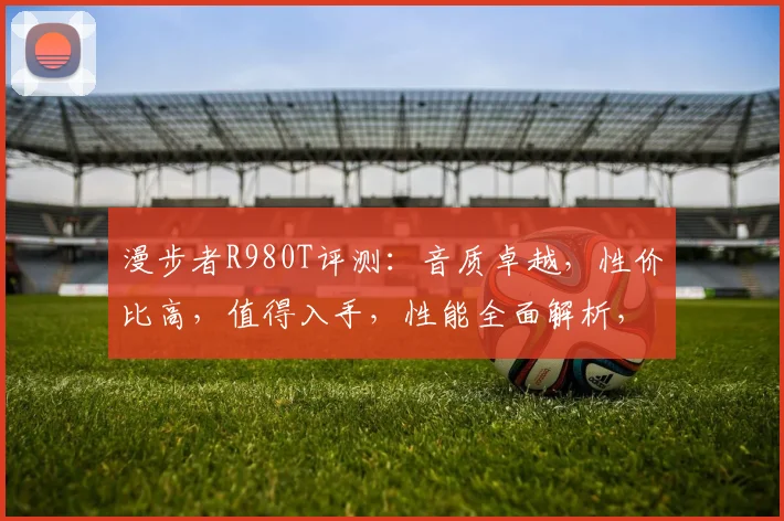 漫步者R980T评测：音质卓越，性价比高，值得入手，性能全面解析，不容错过
